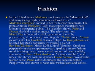 Fashion In the United States,  Madonna  was known as the "Material Girl" and many teenage girls, sometimes referred to as " Madonna wannabes ", looked to her for fashion statements. The popular movie  Flashdance  (1983) made ripped sweatshirts well-known to the general public. The television shows  Dallas  and  Dynasty  also had a similar impact. The television show  Miami Vice  influenced a whole generation of men by popularizing, if not actually inventing, the " T-shirt  under  Armani  jacket"-style. The  Crockett  character played by  Don Johnson  also boosted Ray Ban's popularity by wearing a pair of  Ray-Ban Wayfarers  (Model L2052, Mock Tortoise). Crockett's perpetually unshaven appearance also sparked a minor fashion trend, inspiring men to wear a small amount of beard stubble, also known as  five o'clock shadow  or "designer stubble", at all times. The show's costume designer  Gianni Versace  provided the fashion sense.  Pastel  colors dominated the series in clothes. People were also known to wear acid-washed jeans and jackets. 