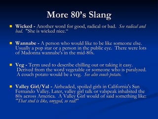 More 80’s Slang Wicked -  Another word for good, radical or bad.   See radical and bad.   "She is wicked nice.“ Wannabe -  A person who would like to be like someone else. Usually a pop star or a person in the public eye.  There were lots of Madonna wannabe's in the mid-80s. Veg -  Term used to describe chilling out or taking it easy.  Derived from the word vegetable or someone who is paralyzed.  A couch potato would be a veg.   See also couch potato. Valley Girl/Val -  Airheaded, spoiled girls in California's San Fernando Valley. Later, valley girl talk or valspeak inhabited the 80s across America.  A Valley Girl would of said something like:  "That stud is like, omygod, so rad!" 