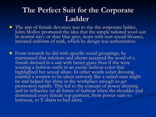 The Perfect Suit for the Corporate Ladder  The aim of female devotees was to rise the corporate ladder. John Molloy promoted the idea that the simple tailored wool suit in neutral navy or slate blue grey, worn with non sexual blouses, imitated uniform of rank, which by design was authoritative. From research he did with specific social groupings, he maintained that inferiors and clients accepted the word of a female dressed in a suit with better grace than if she were wearing a fashion outfit in an exotic fashion color that highlighted her sexual allure. In other words sober dressing enabled a women to be taken seriously like a suited man might be and helped her shine in the workplace enough to get promotion rapidly. This led to the concept of power dressing and its influence on all forms of fashion when the shoulder pad dominated every female top garment, from power suits to knitwear, to T-shirts to bed attire. 