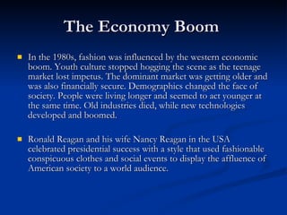 The Economy Boom  In the 1980s, fashion was influenced by the western economic boom. Youth culture stopped hogging the scene as the teenage market lost impetus. The dominant market was getting older and was also financially secure. Demographics changed the face of society. People were living longer and seemed to act younger at the same time. Old industries died, while new technologies developed and boomed. Ronald Reagan and his wife Nancy Reagan in the USA celebrated presidential success with a style that used fashionable conspicuous clothes and social events to display the affluence of American society to a world audience. 