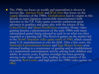 The 1980s-era focus on wealth and materialism is shown in movies like  American Psycho  and  Wall Street  that focus on the  yuppie  lifestyles of the 1980s.  Globalization  had its origins in this decade as many Japanese automobile manufacturers built factories in the US. Video game consoles underwent great advances in graphics and game play with the release of the  ColecoVision  and  Mattel  Intellivision  consoles. Home video gaming became a phenomenon of the early 1980s with many substandard games being released to cash in on what was then regarded as a passing fad. The flood of games on the market led to the  North American video game crash of 1983 , which caused many U.S. manufacturers to exit the field. After a few years, the  Nintendo Entertainment System  and  Sega Master System  were released leading to a renaissance of gaming and its establishment as a mainstream entertainment activity among both children and adults. In recent years, Eighties nostalgia has been growing among some video game fans, leading to the creation of the magazine  Retro Gamer , and high prices for 1980s video games on  eBay .  