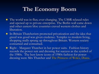 The Economy Boom The world was in flux; ever changing. The USSR relaxed rules and opened up to private enterprise. The Berlin wall came down and other eastern bloc countries craved western clothes and liberation. In Britain Thatcherism promoted privatization and the idea that greed was good was given credence. Temples to modern living, shopping malls sprang up throughout Britain. Western society consumed and consumed.  Right - Margaret Thatcher in her power suits.  Fashion history records the power suit and dressing for success as the symbol of the 1980s.  The best know icons of 1980s fashion for power dressing were Mrs Thatcher and  The Princess of Wales, Diana. 