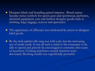 Designer labels and branding gained impetus.  Brand names became status symbols for sports gear and sportswear, perfumes, electrical equipment, cars and fashion designer goods such as clothing, bags, luggage, scarves and spectacles. The appearance of affluence was reinforced by access to designer label goods. By the mid-eighties tills rang not with cash, but the increasing use of credit cards. It was all such a relief to the consumer to be able to spend and actively be encouraged to consume after years of recession. Clothing purchases soared. Interiors were decorated. Showing wealth was superficially powerful. 