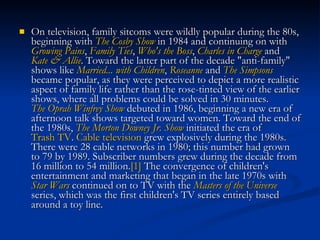 On television, family sitcoms were wildly popular during the 80s, beginning with  The Cosby Show  in 1984 and continuing on with  Growing Pains ,  Family Ties ,  Who's the Boss ,  Charles in Charge  and  Kate & Allie . Toward the latter part of the decade "anti-family" shows like  Married... with Children ,  Roseanne  and  The Simpsons  became popular, as they were perceived to depict a more realistic aspect of family life rather than the rose-tinted view of the earlier shows, where all problems could be solved in 30 minutes.  The Oprah Winfrey Show  debuted in 1986, beginning a new era of afternoon talk shows targeted toward women. Toward the end of the 1980s,  The Morton Downey Jr. Show  initiated the era of  Trash TV .  Cable television  grew explosively during the 1980s. There were 28 cable networks in 1980; this number had grown to 79 by 1989. Subscriber numbers grew during the decade from 16 million to 54 million. [1]  The convergence of children's entertainment and marketing that began in the late 1970s with  Star Wars  continued on to TV with the  Masters of the Universe  series, which was the first children's TV series entirely based around a toy line.  