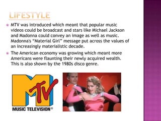 



MTV was introduced which meant that popular music
videos could be broadcast and stars like Michael Jackson
and Madonna could convey an image as well as music.
Madonna's “Material Girl” message put across the values of
an increasingly materialistic decade.
The American economy was growing which meant more
Americans were flaunting their newly acquired wealth.
This is also shown by the 1980s disco genre.

 