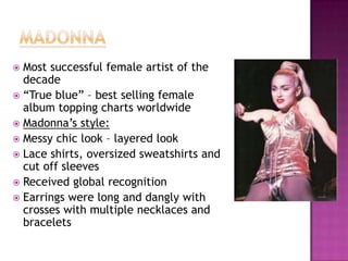 Most successful female artist of the
decade
 “True blue” – best selling female
album topping charts worldwide
 Madonna‟s style:
 Messy chic look – layered look
 Lace shirts, oversized sweatshirts and
cut off sleeves
 Received global recognition
 Earrings were long and dangly with
crosses with multiple necklaces and
bracelets


 