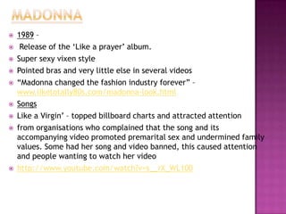 












1989 –
Release of the „Like a prayer‟ album.
Super sexy vixen style
Pointed bras and very little else in several videos
“Madonna changed the fashion industry forever” –
www.liketotally80s.com/madonna-look.html
Songs
Like a Virgin‟ – topped billboard charts and attracted attention
from organisations who complained that the song and its
accompanying video promoted premarital sex and undermined family
values. Some had her song and video banned, this caused attention
and people wanting to watch her video
http://www.youtube.com/watch?v=s__rX_WL100

 
