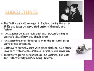 









The Gothic subculture began in England during the early
1980s and takes on associated tastes with music and
fashion
It was about being an individual and not conforming to
society‟s idea of how you should dress
It was partly a rebellious reaction to the colourful disco
scene of the Seventies.
Goths were normally seen with black clothing, pale faces,
jewellery with crucifixes/skulls, dramatic eye make up.
There were gothic bands such as The Damned, The Cure,
The Birthday Party and Sex Gang Children.

 