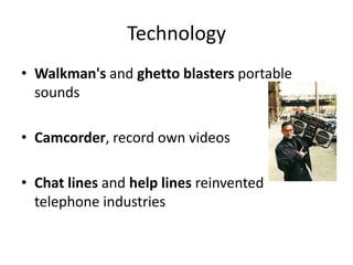 Technology
• Walkman's and ghetto blasters portable
sounds
• Camcorder, record own videos
• Chat lines and help lines reinvented
telephone industries
 