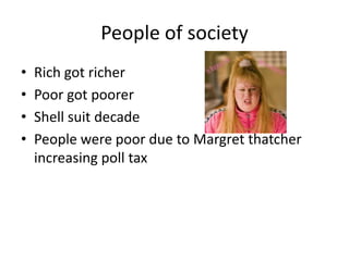 People of society
• Rich got richer
• Poor got poorer
• Shell suit decade
• People were poor due to Margret thatcher
increasing poll tax
 