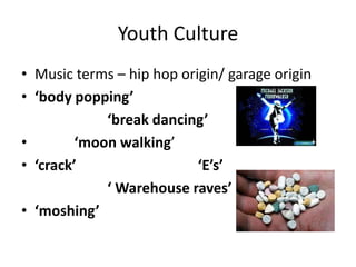 Youth Culture
• Music terms – hip hop origin/ garage origin
• ‘body popping’
‘break dancing’
• ‘moon walking’
• ‘crack’ ‘E’s’
‘ Warehouse raves’
• ‘moshing’
 