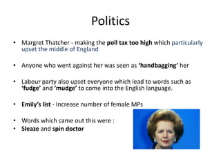 Politics
• Margret Thatcher - making the poll tax too high which particularly
upset the middle of England
• Anyone who went against her was seen as ‘handbagging’ her
• Labour party also upset everyone which lead to words such as
‘fudge’ and ‘mudge’ to come into the English language.
• Emily’s list - Increase number of female MPs
• Words which came out this were :
• Sleaze and spin doctor
 