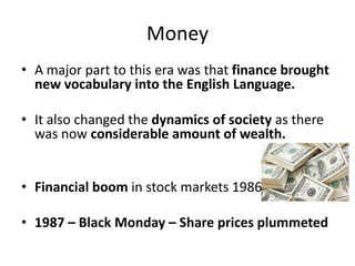 Money
• A major part to this era was that finance brought
new vocabulary into the English Language.
• It also changed the dynamics of society as there
was now considerable amount of wealth.
• Financial boom in stock markets 1986
• 1987 – Black Monday – Share prices plummeted
 