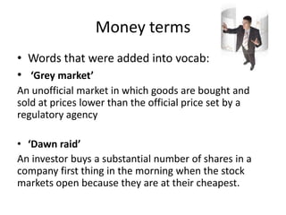 Money terms
• Words that were added into vocab:
• ‘Grey market’
An unofficial market in which goods are bought and
sold at prices lower than the official price set by a
regulatory agency
• ‘Dawn raid’
An investor buys a substantial number of shares in a
company first thing in the morning when the stock
markets open because they are at their cheapest.
 