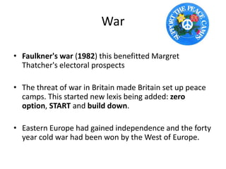 War
• Faulkner's war (1982) this benefitted Margret
Thatcher's electoral prospects
• The threat of war in Britain made Britain set up peace
camps. This started new lexis being added: zero
option, START and build down.
• Eastern Europe had gained independence and the forty
year cold war had been won by the West of Europe.
 