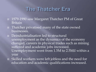  1979-1990 saw Margaret Thatcher PM of Great
Britain
 Thatcher privatised many of the state owned
businesses.
 Deindustrialisation led to structural
unemployment as the dynamics of the economy
changed, careers in physical trades such as mining
suffered and academic jobs increased.
Unemployment went from 1.5M to 2.5Mil within a
year
 Skilled workers were left jobless and the need for
education and academic qualifications increased.
 