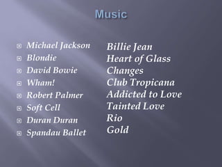  Michael Jackson
 Blondie
 David Bowie
 Wham!
 Robert Palmer
 Soft Cell
 Duran Duran
 Spandau Ballet
Billie Jean
Heart of Glass
Changes
Club Tropicana
Addicted to Love
Tainted Love
Rio
Gold
 