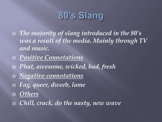  The majority of slang introduced in the 80’s
was a result of the media. Mainly through TV
and music.
 Positive Connotations
 Phat, awesome, wicked, bad, fresh
 Negative connotations
 Fag, queer, dweeb, lame
 Others
 Chill, crack, do the nasty, new wave
 