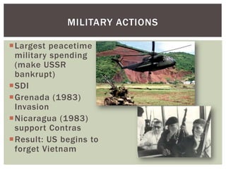 MILITARY ACTIONS

Largest peacetime
 military spending
 (make USSR
 bankrupt)
SDI
Grenada (1983)
 Invasion
Nicaragua (1983)
 support Contras
Result: US begins to
 forget Vietnam
 