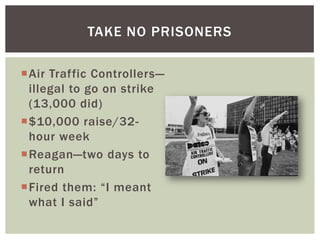 TAKE NO PRISONERS

Air Traffic Controllers—
 illegal to go on strike
 (13,000 did)
$10,000 raise/32-
 hour week
Reagan—two days to
 return
Fired them: “I meant
 what I said”
 