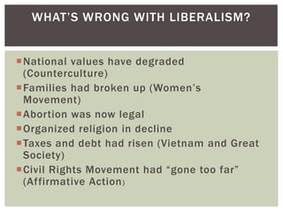 WHAT‟S WRONG WITH LIBERALISM?


National values have degraded
 (Counterculture)
Families had broken up (Women‟s
 Movement)
Abortion was now legal
Organized religion in decline
Taxes and debt had risen (Vietnam and Great
 Society)
Civil Rights Movement had “gone too far”
 (Affirmative Action )
 