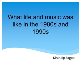 What life and music was
like in the 1980s and
1990s
Kirandip Sagoo
 
