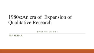 1980s:An era of Expansion of
Qualitative Research
PRESENTED BY :
MS.SEHAR
 
