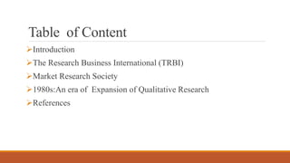 Table of Content
Introduction
The Research Business International (TRBI)
Market Research Society
1980s:An era of Expan...
