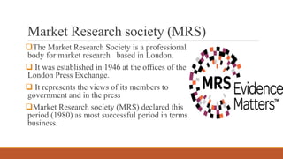 Market Research society (MRS)
The Market Research Society is a professional
body for market research based in London.
 I...