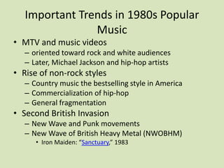 Important Trends in 1980s Popular
Music
• MTV and music videos
– oriented toward rock and white audiences
– Later, Michael Jackson and hip-hop artists
• Rise of non-rock styles
– Country music the bestselling style in America
– Commercialization of hip-hop
– General fragmentation
• Second British Invasion
– New Wave and Punk movements
– New Wave of British Heavy Metal (NWOBHM)
• Iron Maiden: “Sanctuary,” 1983
 