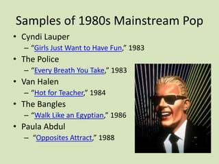 Samples of 1980s Mainstream Pop
• Cyndi Lauper
– “Girls Just Want to Have Fun,” 1983
• The Police
– “Every Breath You Take,” 1983
• Van Halen
– “Hot for Teacher,” 1984
• The Bangles
– “Walk Like an Egyptian,” 1986
• Paula Abdul
– “Opposites Attract,” 1988
 