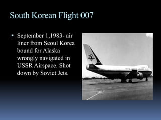 South Korean Flight 007September 1,1983- air liner from Seoul Korea bound for Alaska wrongly navigated in USSR Airspace. Shot down by Soviet Jets.