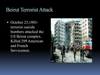 Beirut Terrorist AttackOctober 23,1983- terrorist suicide bombers attacked the US Beirut complex. Killed 299 American and French Servicemen.