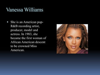 Vanessa WilliamsShe is an American pop-R&B recording artist, producer, model and actress. In 1983, she became the first woman of African American descent to be crowned Miss American. 