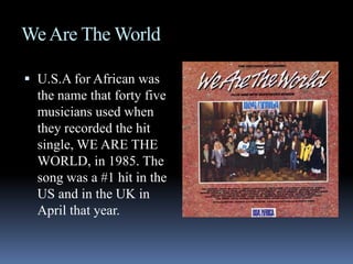 We Are The WorldU.S.A for African was the name that forty five musicians used when they recorded the hit single, WE ARE THE WORLD, in 1985. The song was a #1 hit in the US and in the UK in April that year.