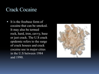 Crack CocaineIt is the freebase form of cocaine that can be smoked. It may also be termed rock, hard, iron, cavvy, base or just crack. The U.S crack epidemic refers to the surge of crack houses and crack cocaine use in major cities in the U.S between 1984 and 1990.