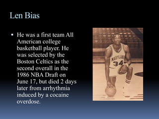 Len BiasHe was a first team All American college basketball player. He was selected by the Boston Celtics as the second overall in the 1986 NBA Draft on June 17, but died 2 days later from arrhythmia induced by a cocaine overdose.