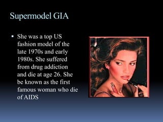 Supermodel GIAShe was a top US fashion model of the late 1970s and early 1980s. She suffered from drug addiction and die at age 26. She be known as the first famous woman who die of AIDS