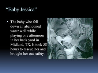 “Baby Jessica”The baby who fell down an abandoned water well while playing one afternoon in her back yard in Midland, TX. It took 58 hours to rescue her and brought her out safety. 