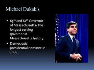 Michael Dukakis65th and 67th Governor of Massachusetts- the longest serving governor in Massachusetts history. Democratic presidential nominee in 1988.