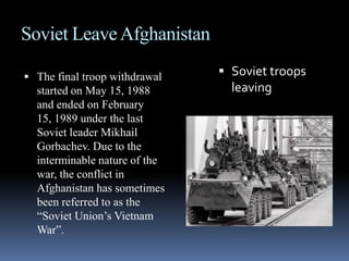 Soviet Leave AfghanistanThe final troop withdrawal started on May 15, 1988 and ended on February 15, 1989 under the last Soviet leader Mikhail Gorbachev. Due to the interminable nature of the war, the conflict in Afghanistan has sometimes been referred to as the “Soviet Union’s Vietnam War”.Soviet troops leaving 