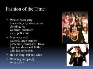 Fashion of the TimeWomen wear jelly bracelets, jelly shoes, neon clothing, leg warmers, shoulder pads, polka dot.Men wear acid washed, large tears or parachute jeans/pants. Have high top shoes and T-Shirt with leather jacket.Hair is long, tall and wideWear big and gaudy accessories. 