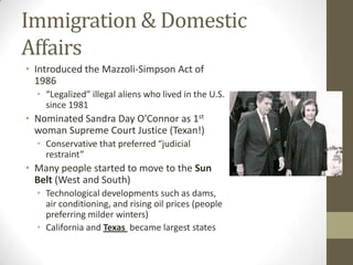 Immigration & Domestic
Affairs
• Introduced the Mazzoli-Simpson Act of
1986
• “Legalized” illegal aliens who lived in the U.S.
since 1981
• Nominated Sandra Day O’Connor as 1st
woman Supreme Court Justice (Texan!)
• Conservative that preferred “judicial
restraint”
• Many people started to move to the Sun
Belt (West and South)
• Technological developments such as dams,
air conditioning, and rising oil prices (people
preferring milder winters)
• California and Texas became largest states
 