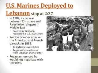 U.S. Marines Deployed to
Lebanon stop at 2:37
• In 1982, a civil war
between Christians and
Palestinian refugees in
Middle East
• Country of Lebanon
requested a U.S. assistance
• Suicide bomber attacked
the American and French
barracks in 1983.
• 241 Marines were killed
• Regan withdrew forces
from Lebanon shortly after
• Regan announced he
would not negotiate with
terrorists
 