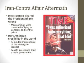 Iran-Contra Affair Aftermath
• Investigation cleared
the President of any
wrong
• Many officials were
convicted of lying to
Congress and sent to
prison
• Hurt America’s
credibility in the world
• Reminded many people
of the Watergate
Scandal
• People questioned their
trust in government.
 