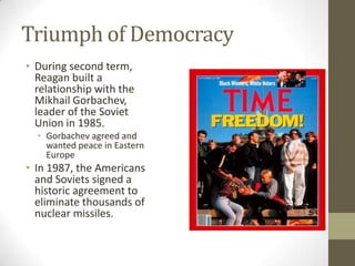 Triumph of Democracy
• During second term,
Reagan built a
relationship with the
Mikhail Gorbachev,
leader of the Soviet
Union in 1985.
• Gorbachev agreed and
wanted peace in Eastern
Europe
• In 1987, the Americans
and Soviets signed a
historic agreement to
eliminate thousands of
nuclear missiles.
 