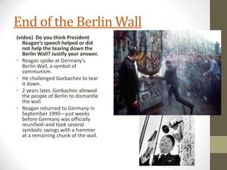 End of the Berlin Wall
(video) Do you think President
Reagan’s speech helped or did
not help the tearing down the
Berlin Wall? Justify your answer.
• Reagan spoke at Germany’s
Berlin Wall, a symbol of
communism.
• He challenged Gorbachev to tear
it down.
• 2 years later, Gorbachev allowed
the people of Berlin to dismantle
the wall.
• Reagan returned to Germany in
September 1990—just weeks
before Germany was officially
reunified–and took several
symbolic swings with a hammer
at a remaining chunk of the wall.
 