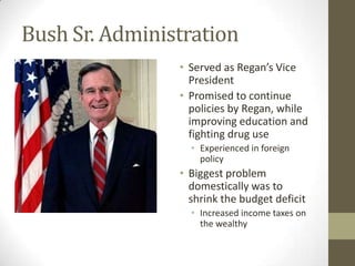 Bush Sr. Administration
• Served as Regan’s Vice
President
• Promised to continue
policies by Regan, while
improving education and
fighting drug use
• Experienced in foreign
policy
• Biggest problem
domestically was to
shrink the budget deficit
• Increased income taxes on
the wealthy
 