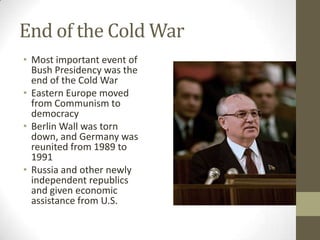 End of the Cold War
• Most important event of
Bush Presidency was the
end of the Cold War
• Eastern Europe moved
from Communism to
democracy
• Berlin Wall was torn
down, and Germany was
reunited from 1989 to
1991
• Russia and other newly
independent republics
and given economic
assistance from U.S.
 
