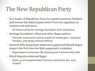The New Republican Party
• As a leader of Republican Party, he wanted economic freedom
and remove the federal government from the regulation of
industry and commerce
• All influenced by the Heritage foundation (free enterprise)
• Heritage Foundation influenced other Regan policies
• Promote conservative policies based on limited govt., individual
freedom, and strong national defense
• National Rifle Association endorsed (supported) Ronald Regan,
made it the first time the NRA supported a candidate.
• Organization to promote rifle shooting and marksmanship skills
• Moral Majority endorsed Regan
• Made up of Fundamentalist Christians (started by Rev. Jerry
Falwell)
 